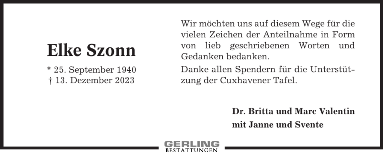 <p>Elke Szonn<br />* 25. September 1940<br />† 13. Dezember 2023</p><p>Wir möchten uns auf diesem Wege für die<br />vielen Zeichen der Anteilnahme in Form<br />von lieb geschriebenen Worten und<br />Gedanken bedanken.<br />Danke allen Spendern für die Unterstützung der Cuxhavener Tafel.</p><p>Dr. Britta und Marc Valentin<br />mit Janne und Svente</p>