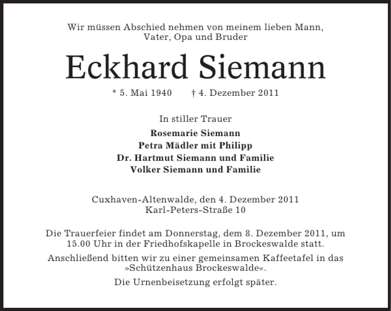 <p>Wir müssen Abschied nehmen von meinem lieben Mann,<br />Vater, Opa und Bruder</p><p>Eckhard Siemann<br />* 5. Mai 1940</p><p>† 4. Dezember 2011</p><p>In stiller Trauer<br />Rosemarie Siemann<br />Petra Mädler mit Philipp<br />Dr. Hartmut Siemann und Familie<br />Volker Siemann und Familie<br />Cuxhaven-Altenwalde, den 4. Dezember 2011<br />Karl-Peters-Straße 10<br />Die Trauerfeier findet am Donnerstag, dem 8. Dezember 2011, um<br />15.00 Uhr in der Friedhofskapelle in Brockeswalde statt.<br />Anschließend bitten wir zu einer gemeinsamen Kaffeetafel in das<br />»Schützenhaus Brockeswalde«.<br />Die Urnenbeisetzung erfolgt später.</p>