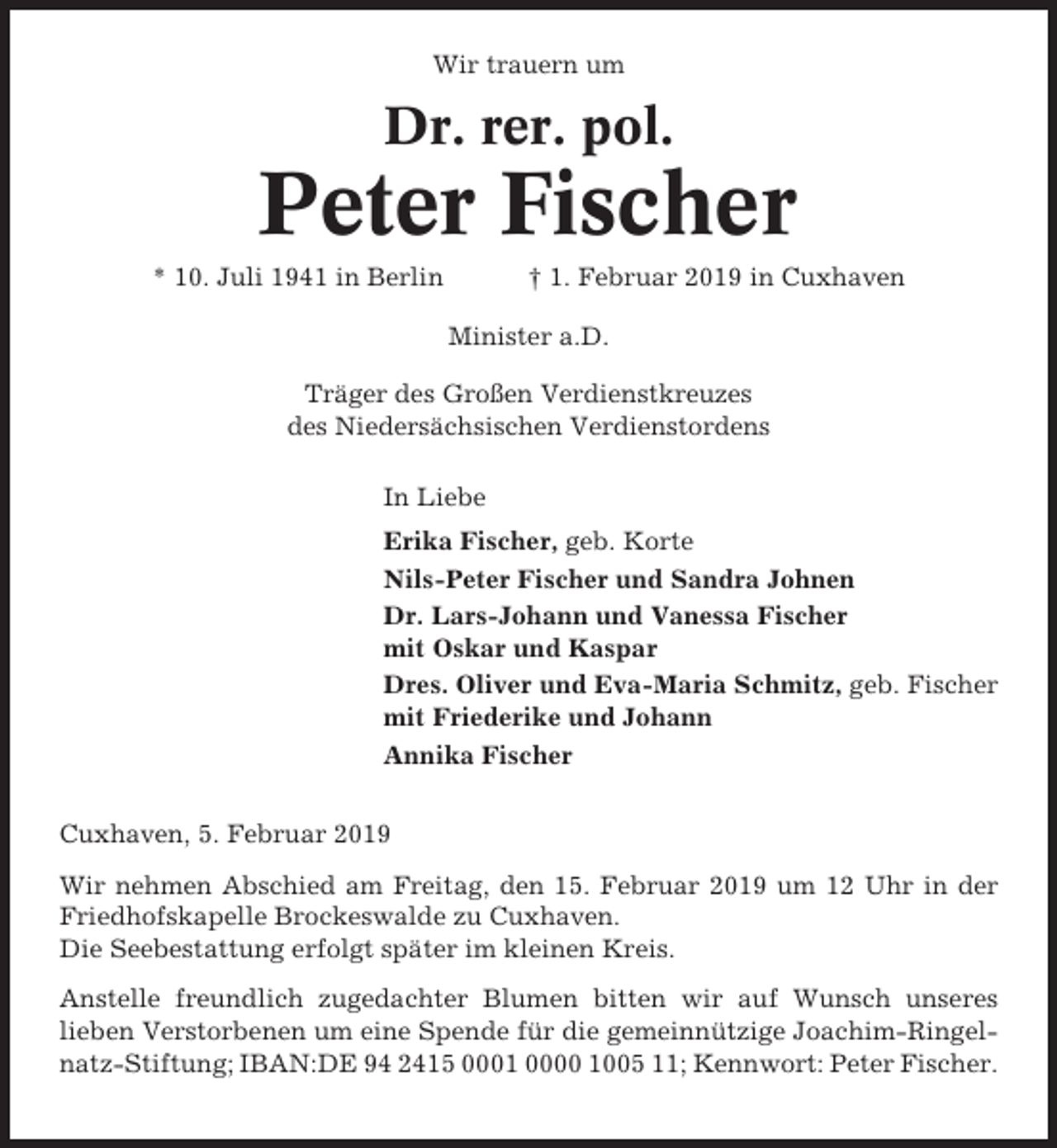 <p>Wir trauern um</p><p>Dr. rer. pol.</p><p>Peter Fischer<br />* 10. Juli 1941 in Berlin</p><p>† 1. Februar 2019 in Cuxhaven<br />Minister a.D.</p><p>Träger des Großen Verdienstkreuzes<br />des Niedersächsischen Verdienstordens<br />In Liebe<br />Erika Fischer, geb. Korte<br />Nils-Peter Fischer und Sandra Johnen<br />Dr. Lars-Johann und Vanessa Fischer<br />mit Oskar und Kaspar<br />Dres. Oliver und Eva-Maria Schmitz, geb. Fischer<br />mit Friederike und Johann<br />Annika Fischer<br />Cuxhaven, 5. Februar 2019<br />Wir nehmen Abschied am Freitag, den 15. Februar 2019 um 12 Uhr in der<br />Friedhofskapelle Brockeswalde zu Cuxhaven.<br />Die Seebestattung erfolgt später im kleinen Kreis.<br />Anstelle freundlich zugedachter Blumen bitten wir auf Wunsch unseres<br />lieben Verstorbenen um eine Spende für die gemeinnützige Joachim-Ringelnatz-Stiftung; IBAN:DE 94 2415 0001 0000 1005 11; Kennwort: Peter Fischer.</p>