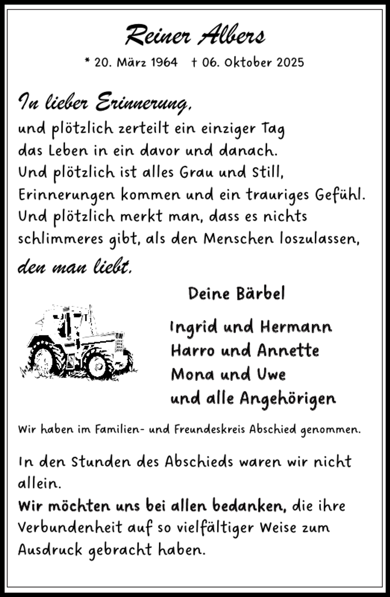 <p>Reiner Albers</p><p>* 20. März 1964 † 06. Oktober 2025</p><p>In lieber Erinnerung,</p><p>und plötzlich zerteilt ein einziger Tag<br />das Leben in ein davor und danach.<br />Und plötzlich ist alles Grau und Still,<br />Erinnerungen kommen und ein trauriges Gefühl.<br />Und plötzlich merkt man, dass es nichts<br />schlimmeres gibt, als den Menschen loszulassen,</p><p>den man liebt.</p><p>Deine Bärbel<br />Ingrid und Hermann<br />Harro und Annette<br />Mona und Uwe<br />und alle Angehörigen</p><p>Wir haben im Familien- und Freundeskreis Abschied genommen.</p><p>In den Stunden des Abschieds waren wir nicht<br />allein.<br />Wir möchten uns bei allen bedanken, die ihre<br />Verbundenheit auf so vielfältiger Weise zum<br />Ausdruck gebracht haben.</p>