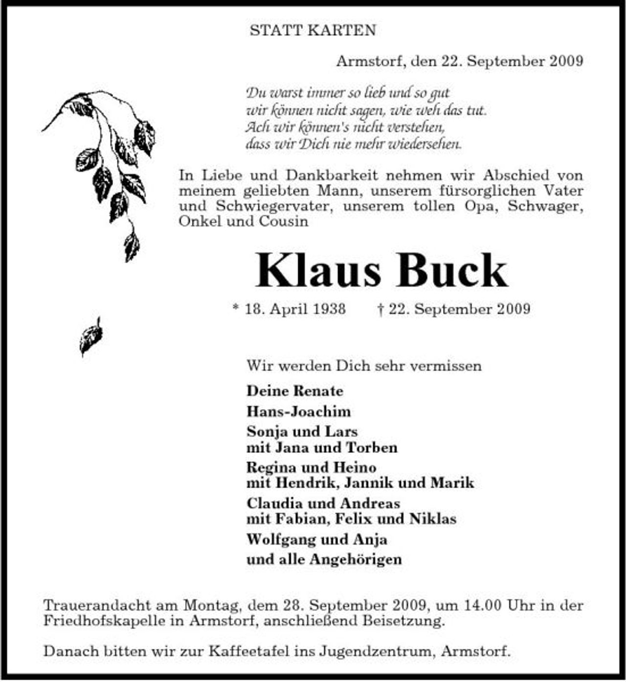 <p>STATT KARTEN Armstorf, den 22. September 2009</p><p>Du warst immer so lieb und so gut wir können nicht sagen, wie weh das tut. Ach wir können's nicht verstehen, dass wir Dich nie mehr wiedersehen.<br />In Liebe und Dankbarkeit nehmen wir Abschied von meinem geliebten Mann, unserem fürsorglichen Vater und Schwiegervater, unserem tollen Opa, Schwager, Onkel und Cousin</p><p>Klaus Buck<br />* 18. April 1938 † 22. September 2009 Wir werden Dich sehr vermissen Deine Renate Hans-Joachim Sonja und Lars mit Jana und Torben Regina und Heino mit Hendrik, Jannik und Marik Claudia und Andreas mit Fabian, Felix und Niklas Wolfgang und Anja und alle Angehörigen Trauerandacht am Montag, dem 28. September 2009, um 14.00 Uhr in der Friedhofskapelle in Armstorf, anschließend Beisetzung. Danach bitten wir zur Kaffeetafel ins Jugendzentrum, Armstorf.</p>