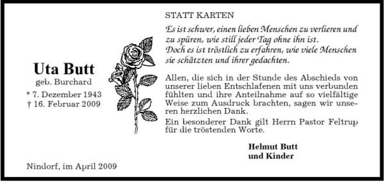 <p>STATT KARTEN</p><p>Uta Butt<br />geb. Burchard * 7. Dezember 1943 † 16. Februar 2009</p><p>Es ist schwer, einen lieben Menschen zu verlieren und zu spüren, wie still jeder Tag ohne ihn ist. Doch es ist tröstlich zu erfahren, wie viele Menschen sie schätzten und ihrer gedachten.<br />Allen, die sich in der Stunde des Abschieds von unserer lieben Entschlafenen mit uns verbunden fühlten und ihre Anteilnahme auf so vielfältige Weise zum Ausdruck brachten, sagen wir unseren herzlichen Dank. Ein besonderer Dank gilt Herrn Pastor Feltrup für die tröstenden Worte. Helmut Butt und Kinder</p><p>Nindorf, im April 2009</p>