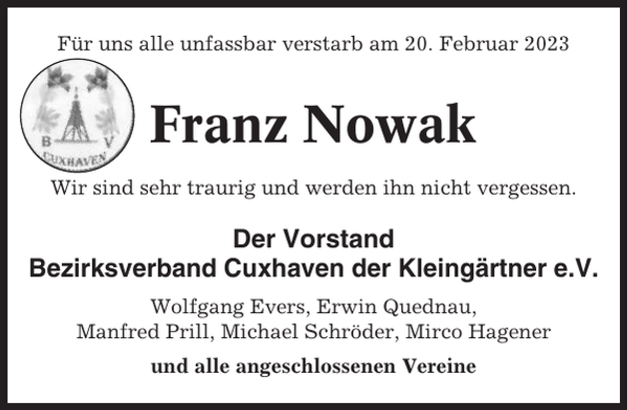 <p>Für uns alle unfassbar verstarb am 20. Februar 2023</p><p>Franz Nowak<br />Wir sind sehr traurig und werden ihn nicht vergessen.</p><p>Der Vorstand<br />Bezirksverband Cuxhaven der Kleingärtner e.V.<br />Wolfgang Evers, Erwin Quednau,<br />Manfred Prill, Michael Schröder, Mirco Hagener<br />und alle angeschlossenen Vereine</p>