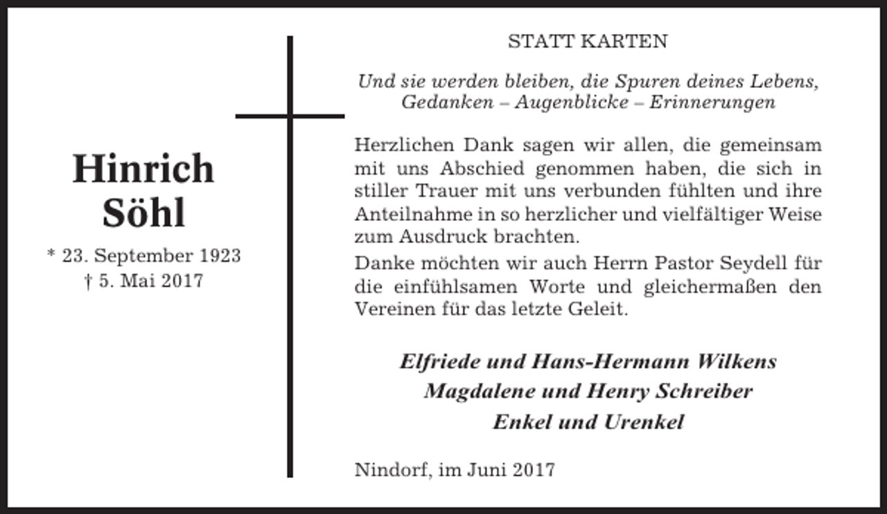 <p>STATT KARTEN<br />Und sie werden bleiben, die Spuren deines Lebens,<br />Gedanken – Augenblicke – Erinnerungen</p><p>Hinrich<br />Söhl<br />* 23. September 1923<br />† 5. Mai 2017</p><p>Herzlichen Dank sagen wir allen, die gemeinsam<br />mit uns Abschied genommen haben, die sich in<br />stiller Trauer mit uns verbunden fühlten und ihre<br />Anteilnahme in so herzlicher und vielfältiger Weise<br />zum Ausdruck brachten.<br />Danke möchten wir auch Herrn Pastor Seydell für<br />die einfühlsamen Worte und gleichermaßen den<br />Vereinen für das letzte Geleit.</p><p>Elfriede und Hans-Hermann Wilkens<br />Magdalene und Henry Schreiber<br />Enkel und Urenkel<br />Nindorf, im Juni 2017</p>