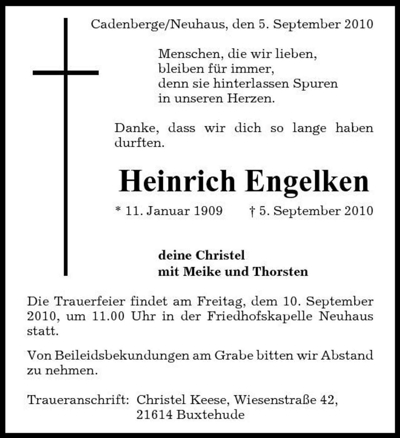 <p>Cadenberge/Neuhaus, den 5. September 2010 Menschen, die wir lieben, bleiben für immer, denn sie hinterlassen Spuren in unseren Herzen. Danke, dass wir dich so lange haben durften.</p><p>Heinrich Engelken<br />* 11. Januar 1909 † 5. September 2010 deine Christel mit Meike und Thorsten Die Trauerfeier findet am Freitag, dem 10. September 2010, um 11.00 Uhr in der Friedhofskapelle Neuhaus statt. Von Beileidsbekundungen am Grabe bitten wir Abstand zu nehmen. Traueranschrift: Christel Keese, Wiesenstraße 42, 21614 Buxtehude</p>