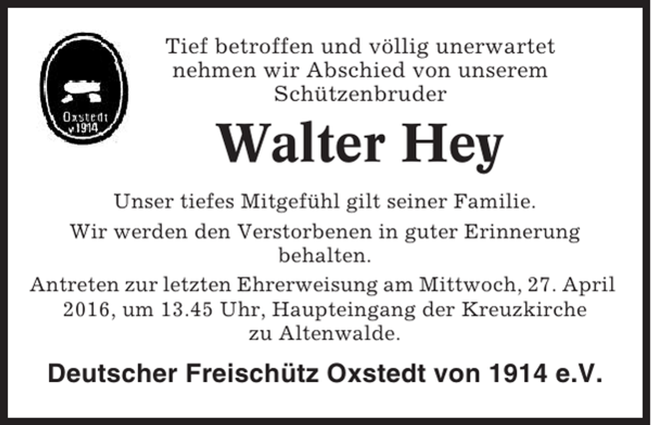 <p>Tief betroffen und völlig unerwartet<br />nehmen wir Abschied von unserem<br />Schützenbruder</p><p>Walter Hey<br />Unser tiefes Mitgefühl gilt seiner Familie.<br />Wir werden den Verstorbenen in guter Erinnerung<br />behalten.<br />Antreten zur letzten Ehrerweisung am Mittwoch, 27. April<br />2016, um 13.45 Uhr, Haupteingang der Kreuzkirche<br />zu Altenwalde.</p><p>Deutscher Freischütz Oxstedt von 1914 e.V.</p>