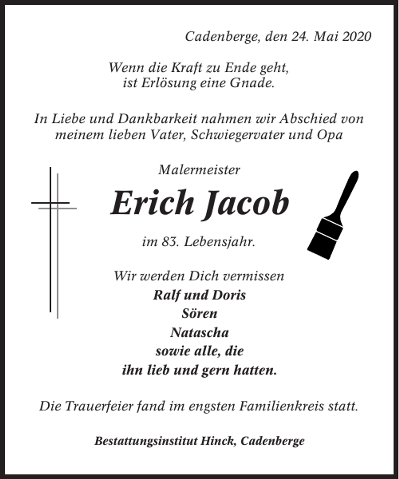<p>Cadenberge, den 24. Mai 2020<br />Wenn die Kraft zu Ende geht,<br />ist Erlösung eine Gnade.<br />In Liebe und Dankbarkeit nahmen wir Abschied von<br />meinem lieben Vater, Schwiegervater und Opa<br />Malermeister</p><p>Erich Jacob<br />im 83. Lebensjahr.<br />Wir werden Dich vermissen<br />Ralf und Doris<br />Sören<br />Natascha<br />sowie alle, die<br />ihn lieb und gern hatten.<br />Die Trauerfeier fand im engsten Familienkreis statt.<br />Bestattungsinstitut Hinck, Cadenberge</p>