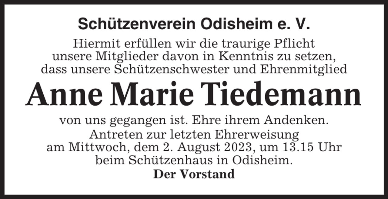 <p>Schützenverein Odisheim e. V.<br />Hiermit erfüllen wir die traurige Pflicht<br />unsere Mitglieder davon in Kenntnis zu setzen,<br />dass unsere Schützenschwester und Ehrenmitglied</p><p>Anne Marie Tiedemann<br />von uns gegangen ist. Ehre ihrem Andenken.<br />Antreten zur letzten Ehrerweisung<br />am Mittwoch, dem 2. August 2023, um 13.15 Uhr<br />beim Schützenhaus in Odisheim.<br />Der Vorstand</p>