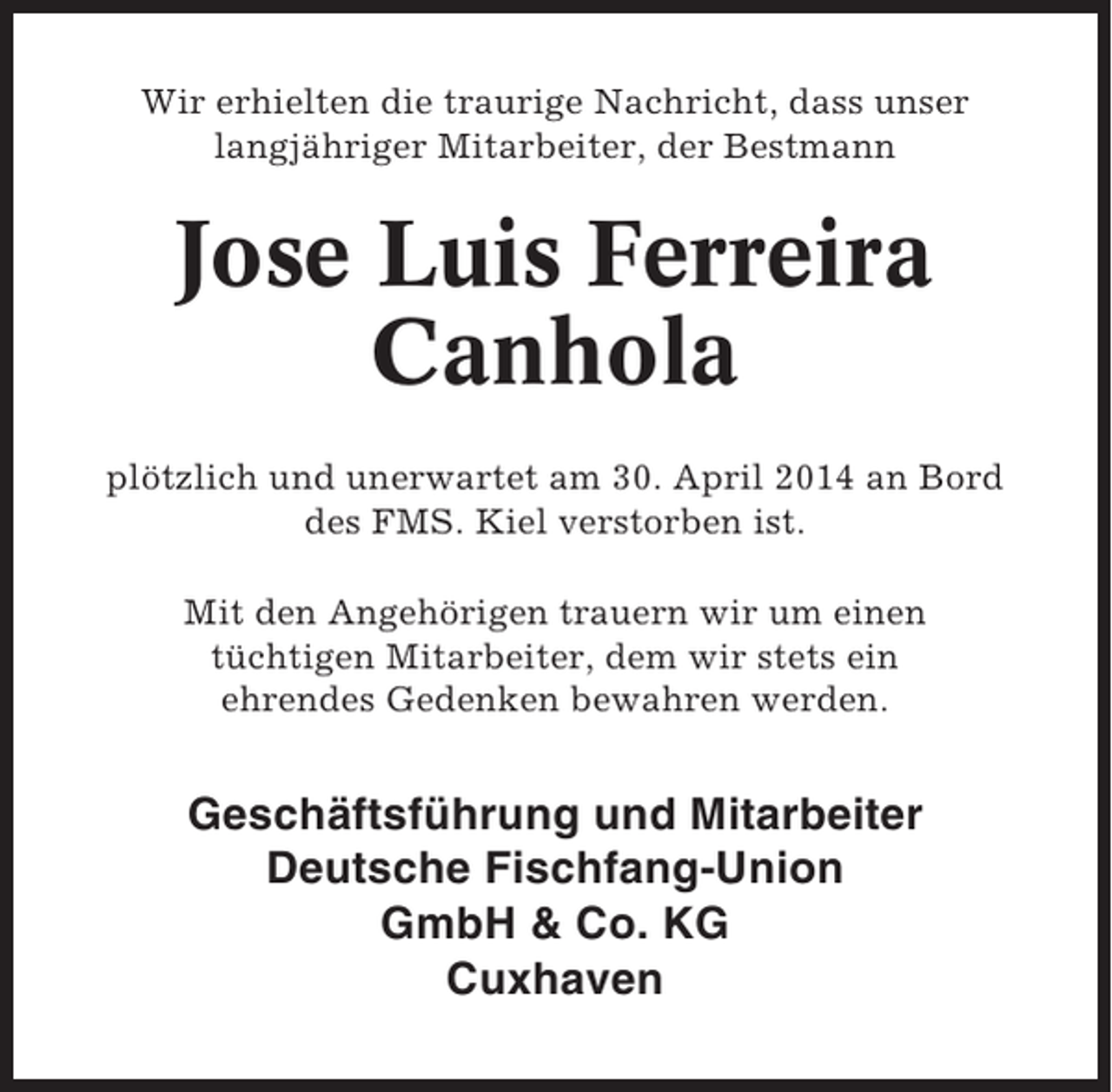 <p>Wir erhielten die traurige Nachricht, dass unser<br />langjähriger Mitarbeiter, der Bestmann</p><p>Jose Luis Ferreira<br />Canhola<br />plötzlich und unerwartet am 30. April 2014 an Bord<br />des FMS. Kiel verstorben ist.<br />Mit den Angehörigen trauern wir um einen<br />tüchtigen Mitarbeiter, dem wir stets ein<br />ehrendes Gedenken bewahren werden.</p><p>Geschäftsführung und Mitarbeiter<br />Deutsche Fischfang-Union<br />GmbH &amp; Co. KG<br />Cuxhaven</p>