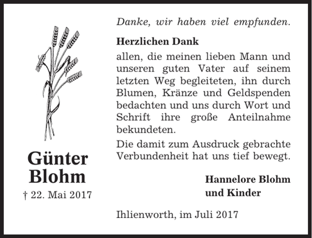 <p>Danke, wir haben viel empfunden.</p><p>Günter<br />Blohm<br />† 22. Mai 2017</p><p>Herzlichen Dank<br />allen, die meinen lieben Mann und<br />unseren guten Vater auf seinem<br />letzten Weg begleiteten, ihn durch<br />Blumen, Kränze und Geldspenden<br />bedachten und uns durch Wort und<br />Schrift ihre große Anteilnahme<br />bekundeten.<br />Die damit zum Ausdruck gebrachte<br />Verbundenheit hat uns tief bewegt.<br />Hannelore Blohm<br />und Kinder<br />Ihlienworth, im Juli 2017</p>