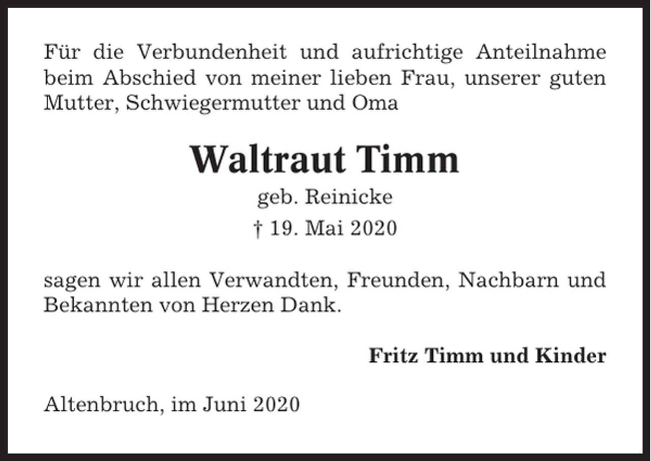 <p>Für die Verbundenheit und aufrichtige Anteilnahme<br />beim Abschied von meiner lieben Frau, unserer guten<br />Mutter, Schwiegermutter und Oma</p><p>Waltraut Timm<br />geb. Reinicke<br />† 19. Mai 2020<br />sagen wir allen Verwandten, Freunden, Nachbarn und<br />Bekannten von Herzen Dank.<br />Fritz Timm und Kinder<br />Altenbruch, im Juni 2020</p>