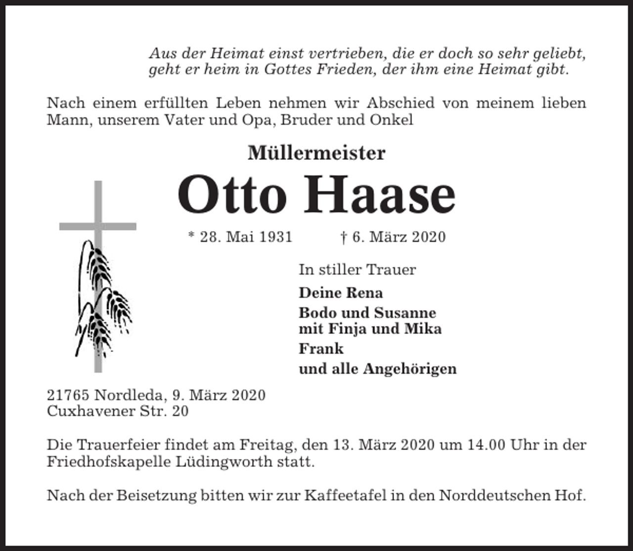<p>Aus der Heimat einst vertrieben, die er doch so sehr geliebt,<br />geht er heim in Gottes Frieden, der ihm eine Heimat gibt.<br />Nach einem erfüllten Leben nehmen wir Abschied von meinem lieben<br />Mann, unserem Vater und Opa, Bruder und Onkel</p><p>Müllermeister</p><p>Otto Haase<br />* 28. Mai 1931</p><p>† 6. März 2020<br />In stiller Trauer<br />Deine Rena<br />Bodo und Susanne<br />mit Finja und Mika<br />Frank<br />und alle Angehörigen</p><p>21765 Nordleda, 9. März 2020<br />Cuxhavener Str. 20<br />Die Trauerfeier findet am Freitag, den 13. März 2020 um 14.00 Uhr in der<br />Friedhofskapelle Lüdingworth statt.<br />Nach der Beisetzung bitten wir zur Kaffeetafel in den Norddeutschen Hof.</p>