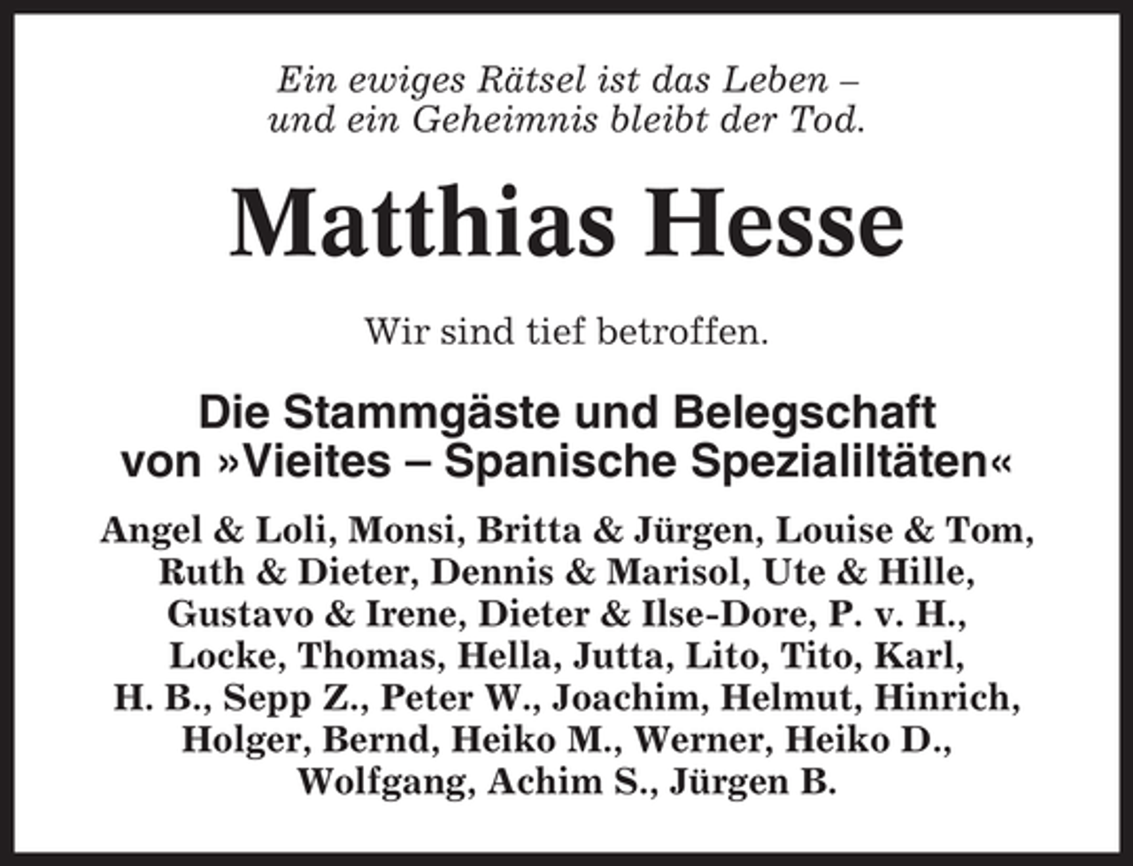 <p>Ein ewiges Rätsel ist das Leben –<br />und ein Geheimnis bleibt der Tod.</p><p>Matthias Hesse<br />Wir sind tief betroffen.</p><p>Die Stammgäste und Belegschaft<br />von »Vieites – Spanische Spezialiltäten«<br />Angel &amp; Loli, Monsi, Britta &amp; Jürgen, Louise &amp; Tom,<br />Ruth &amp; Dieter, Dennis &amp; Marisol, Ute &amp; Hille,<br />Gustavo &amp; Irene, Dieter &amp; Ilse-Dore, P. v. H.,<br />Locke, Thomas, Hella, Jutta, Lito, Tito, Karl,<br />H. B., Sepp Z., Peter W., Joachim, Helmut, Hinrich,<br />Holger, Bernd, Heiko M., Werner, Heiko D.,<br />Wolfgang, Achim S., Jürgen B.</p>