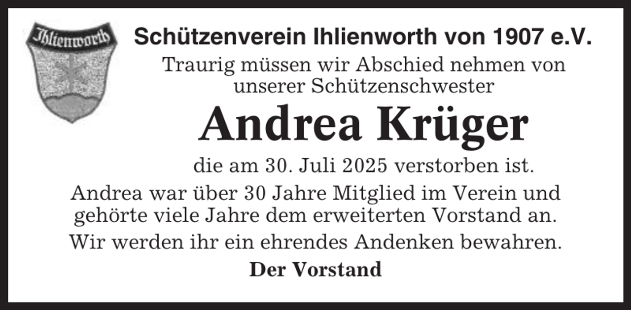 <p>Schützenverein Ihlienworth von 1907 e.V.<br />Traurig müssen wir Abschied nehmen von<br />unserer Schützenschwester</p><p>Andrea Krüger<br />die am 30. Juli 2025 verstorben ist.<br />Andrea war über 30 Jahre Mitglied im Verein und<br />gehörte viele Jahre dem erweiterten Vorstand an.<br />Wir werden ihr ein ehrendes Andenken bewahren.<br />Der Vorstand</p>
