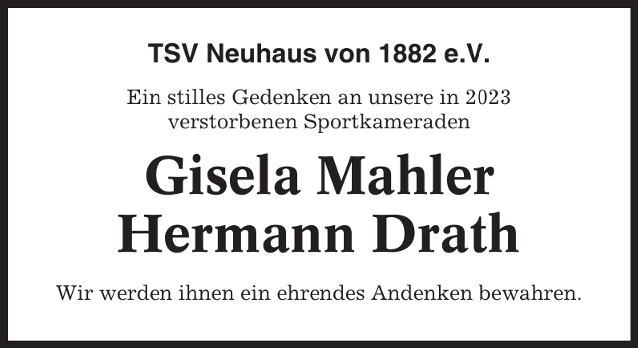 <p>TSV Neuhaus von 1882 e.V.<br />Ein stilles Gedenken an unsere in 2023<br />verstorbenen Sportkameraden</p><p>Gisela Mahler<br />Hermann Drath<br />Wir werden ihnen ein ehrendes Andenken bewahren.</p>