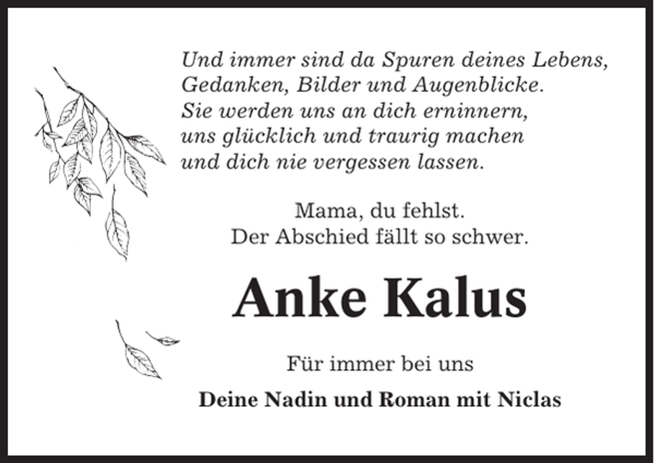<p>Und immer sind da Spuren deines Lebens,<br />Gedanken, Bilder und Augenblicke.<br />Sie werden uns an dich erninnern,<br />uns glücklich und traurig machen<br />und dich nie vergessen lassen.<br />Mama, du fehlst.<br />Der Abschied fällt so schwer.</p><p>Anke Kalus<br />Für immer bei uns<br />Deine Nadin und Roman mit Niclas</p>