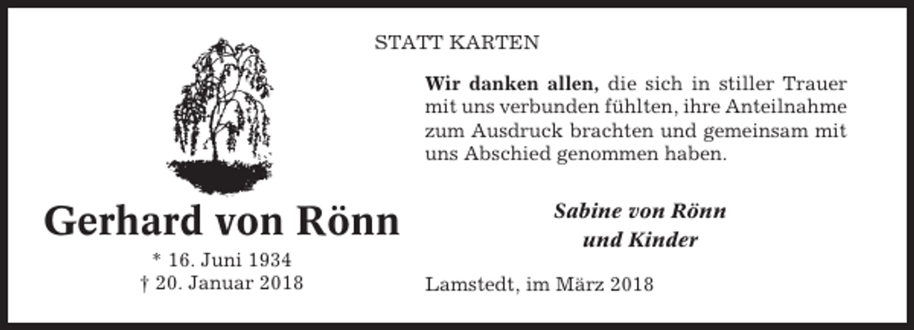 <p>STATT KARTEN<br />Wir danken allen, die sich in stiller Trauer<br />mit uns verbunden fühlten, ihre Anteilnahme<br />zum Ausdruck brachten und gemeinsam mit<br />uns Abschied genommen haben.</p><p>Gerhard von Rönn<br />* 16. Juni 1934<br />† 20. Januar 2018</p><p>Sabine von Rönn<br />und Kinder<br />Lamstedt, im März 2018</p>