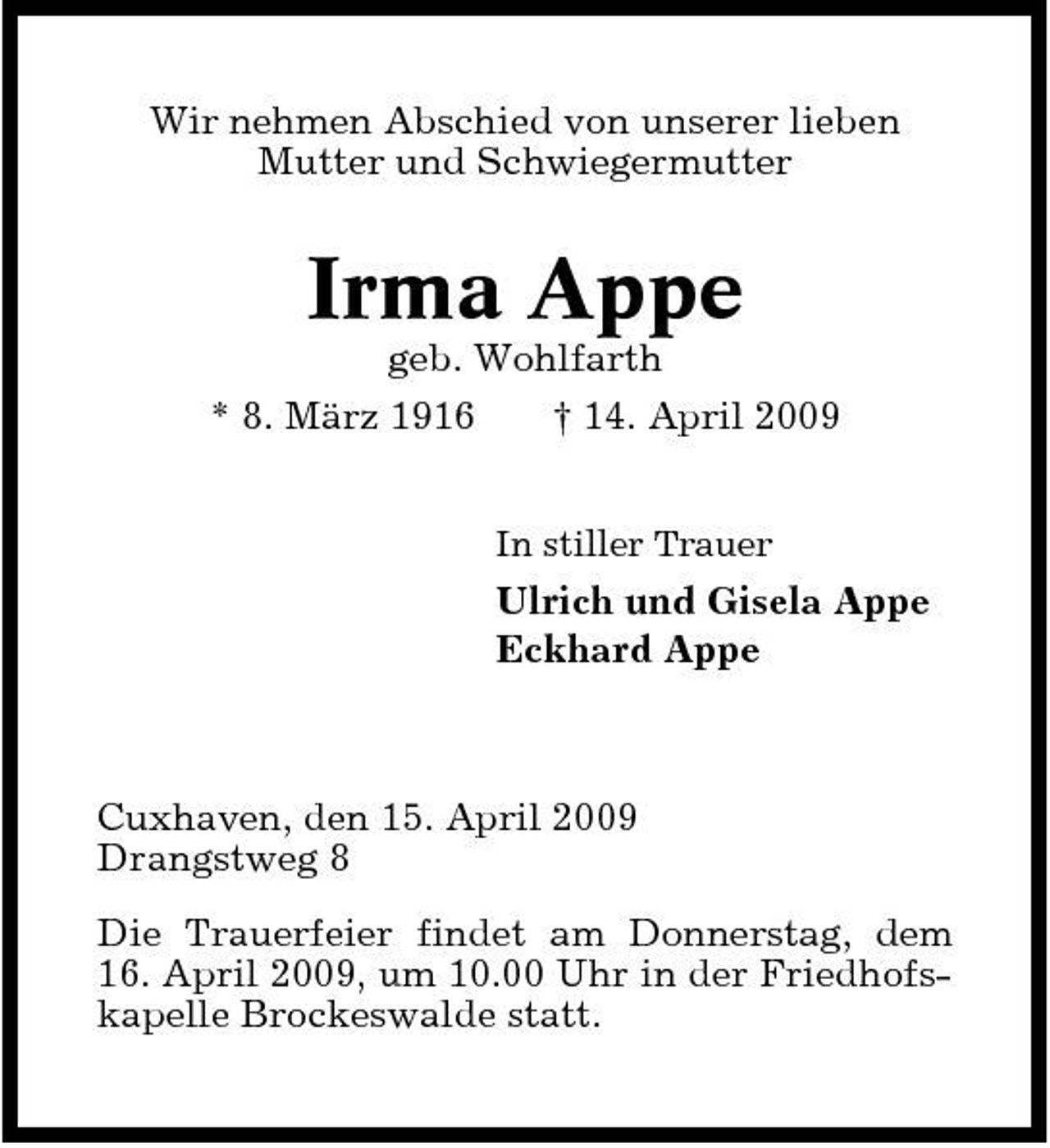 <p>Wir nehmen Abschied von unserer lieben Mutter und Schwiegermutter</p><p>Irma Appe<br />geb. Wohlfarth * 8. März 1916 † 14. April 2009<br />In stiller Trauer</p><p>Ulrich und Gisela Appe Eckhard Appe</p><p>Cuxhaven, den 15. April 2009 Drangstweg 8 Die Trauerfeier findet am Donnerstag, dem 16. April 2009, um 10.00 Uhr in der Friedhofskapelle Brockeswalde statt.</p>