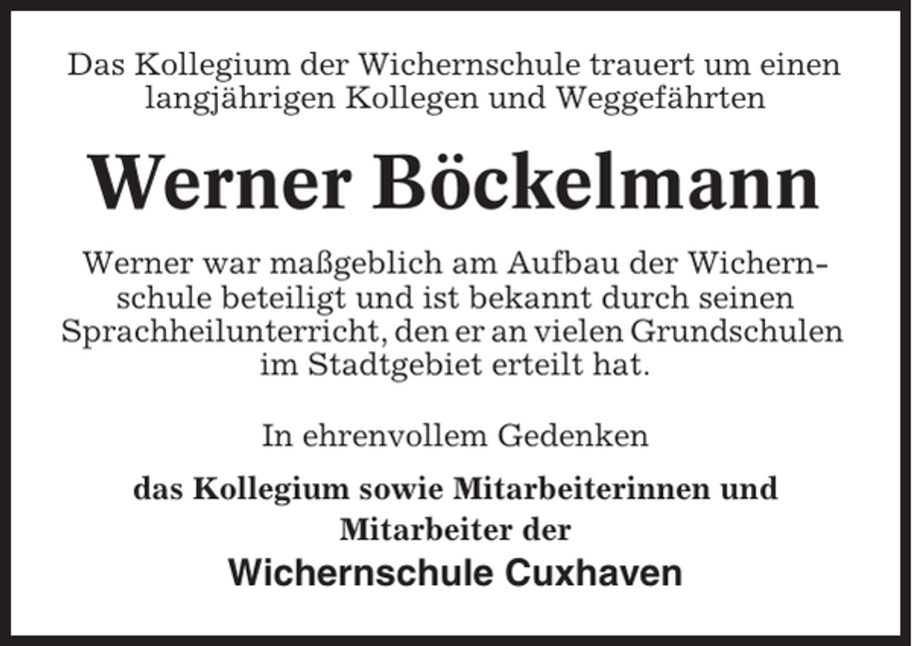 <p>Das Kollegium der Wichernschule trauert um einen<br />langjährigen Kollegen und Weggefährten</p><p>Werner Böckelmann<br />Werner war maßgeblich am Aufbau der Wichernschule beteiligt und ist bekannt durch seinen<br />Sprachheilunterricht, den er an vielen Grundschulen<br />im Stadtgebiet erteilt hat.<br />In ehrenvollem Gedenken<br />das Kollegium sowie Mitarbeiterinnen und<br />Mitarbeiter der</p><p>Wichernschule Cuxhaven</p>