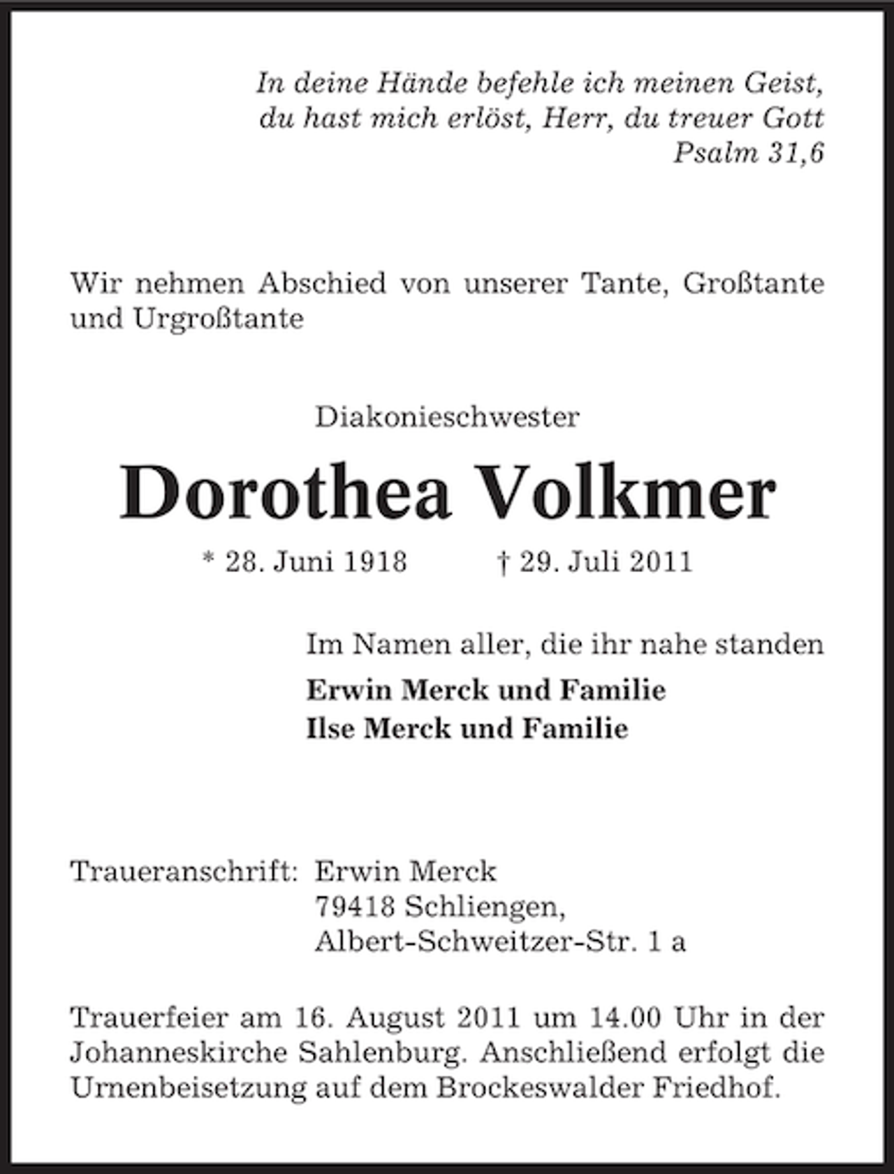 <p>In deine Hände befehle ich meinen Geist,<br />du hast mich erlöst, Herr, du treuer Gott<br />Psalm 31,6</p><p>Wir nehmen Abschied von unserer Tante, Großtante<br />und Urgroßtante<br />Diakonieschwester</p><p>Dorothea Volkmer<br />* 28. Juni 1918</p><p>† 29. Juli 2011</p><p>Im Namen aller, die ihr nahe standen<br />Erwin Merck und Familie<br />Ilse Merck und Familie</p><p>Traueranschrift: Erwin Merck<br />79418 Schliengen,<br />Albert-Schweitzer-Str. 1 a<br />Trauerfeier am 16. August 2011 um 14.00 Uhr in der<br />Johanneskirche Sahlenburg. Anschließend erfolgt die<br />Urnenbeisetzung auf dem Brockeswalder Friedhof.</p>