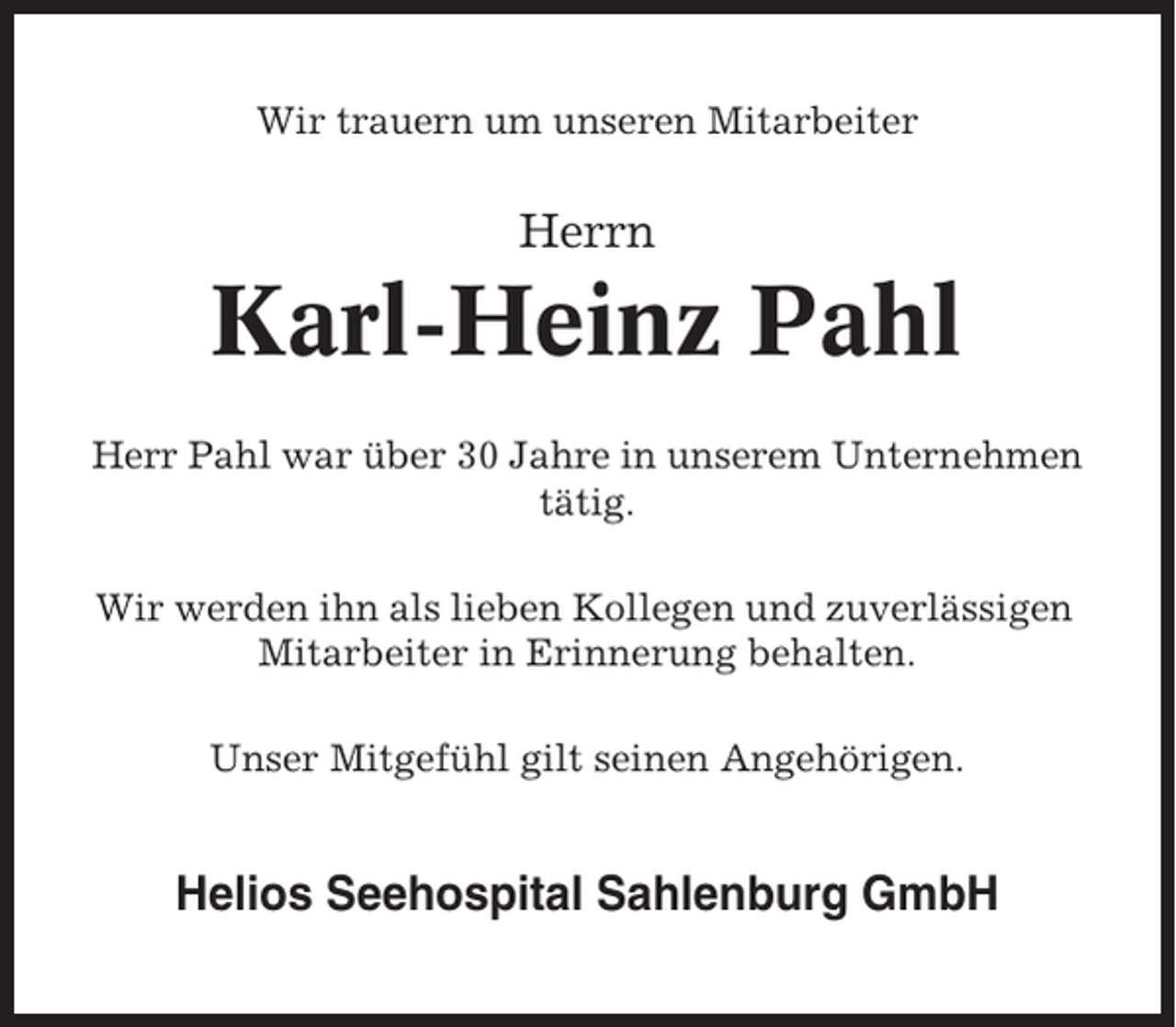 <p>Wir trauern um unseren Mitarbeiter</p><p>Herrn</p><p>Karl-Heinz Pahl<br />Herr Pahl war über 30 Jahre in unserem Unternehmen<br />tätig.<br />Wir werden ihn als lieben Kollegen und zuverlässigen<br />Mitarbeiter in Erinnerung behalten.<br />Unser Mitgefühl gilt seinen Angehörigen.</p><p>Helios Seehospital Sahlenburg GmbH</p>