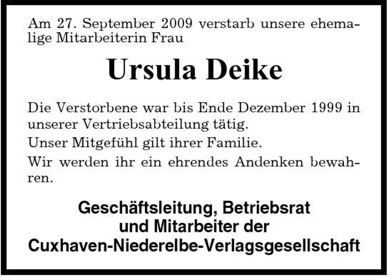 <p>Am 27. September 2009 verstarb unsere ehemalige Mitarbeiterin Frau</p><p>Ursula Deike<br />Die Verstorbene war bis Ende Dezember 1999 in unserer Vertriebsabteilung tätig. Unser Mitgefühl gilt ihrer Familie. Wir werden ihr ein ehrendes Andenken bewahren.</p><p>Geschäftsleitung, Betriebsrat und Mitarbeiter der Cuxhaven-Niederelbe- Verlagsgesellschaft</p>