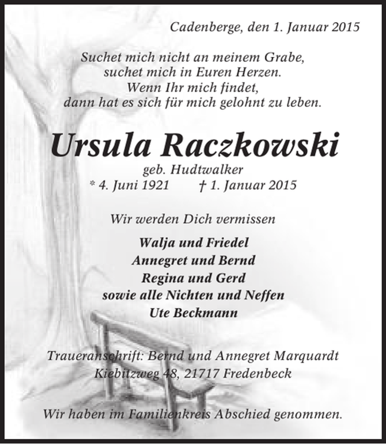 <p>Cadenberge, den 1. Januar 2015<br />Suchet mich nicht an meinem Grabe,<br />suchet mich in Euren Herzen.<br />Wenn Ihr mich findet,<br />dann hat es sich für mich gelohnt zu leben.</p><p>Ursula Raczkowski<br />geb. Hudtwalker<br />* 4. Juni 1921<br />† 1. Januar 2015<br />Wir werden Dich vermissen<br />Walja und Friedel<br />Annegret und Bernd<br />Regina und Gerd<br />sowie alle Nichten und Neffen<br />Ute Beckmann<br />Traueranschrift: Bernd und Annegret Marquardt<br />Kiebitzweg 48, 21717 Fredenbeck<br />Wir haben im Familienkreis Abschied genommen.</p>