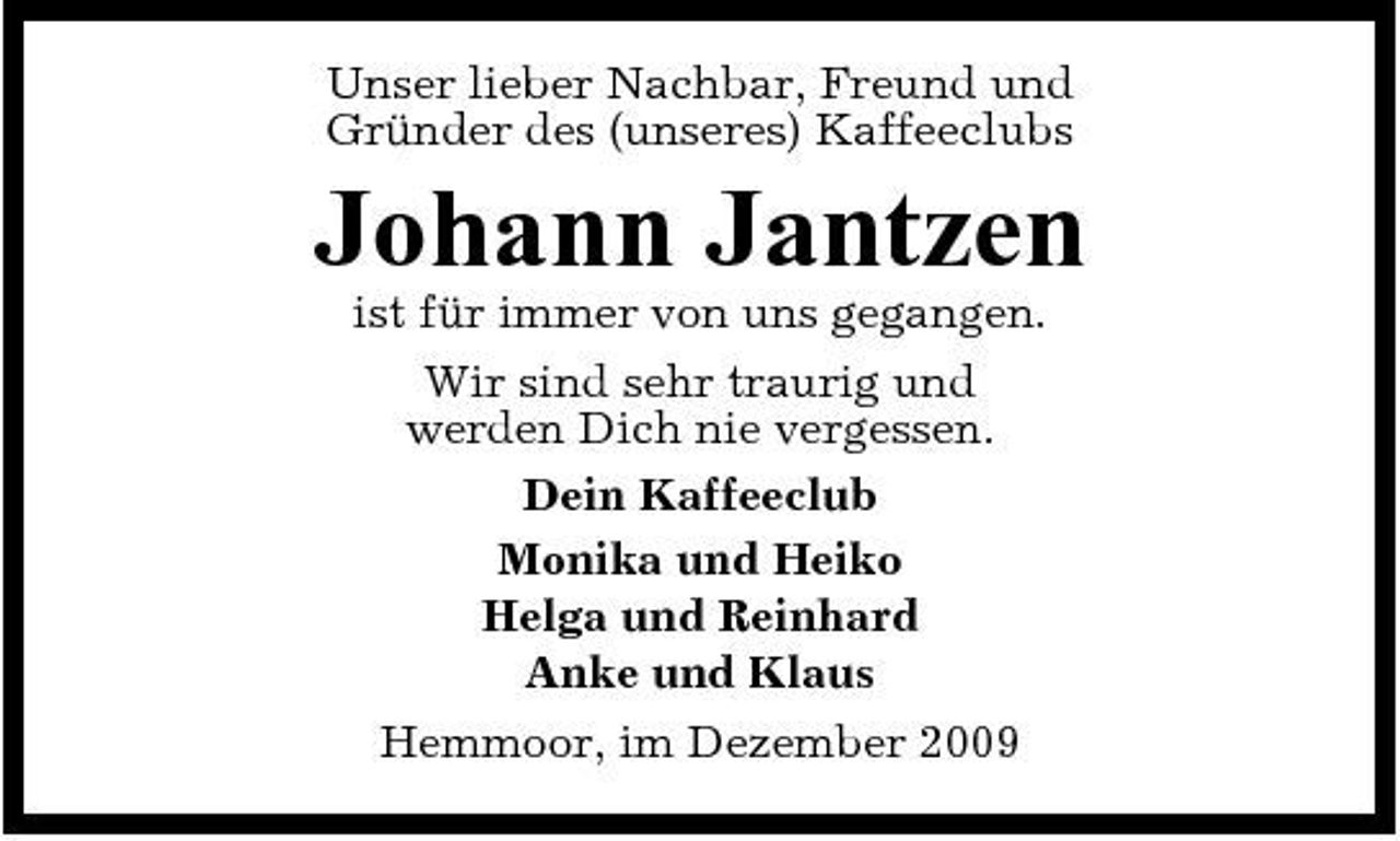 <p>Unser lieber Nachbar, Freund und Gründer des (unseres) Kaffeeclubs</p><p>Johann Jantzen<br />ist für immer von uns gegangen. Wir sind sehr traurig und werden Dich nie vergessen. Dein Kaffeeclub Monika und Heiko Helga und Reinhard Anke und Klaus Hemmoor, im Dezember 2009</p>