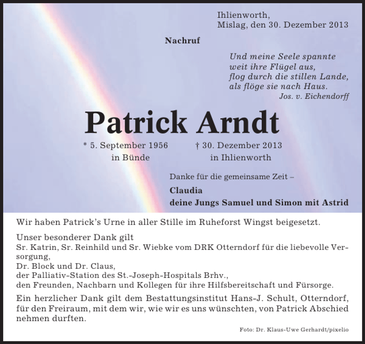 <p>Ihlienworth,<br />Mislag, den 30. Dezember 2013<br />Nachruf<br />Und meine Seele spannte<br />weit ihre Flügel aus,<br />flog durch die stillen Lande,<br />als flöge sie nach Haus.<br />Jos. v. Eichendorff</p><p>Patrick Arndt<br />* 5. September 1956<br />in Bünde</p><p>† 30. Dezember 2013<br />in Ihlienworth<br />Danke für die gemeinsame Zeit –</p><p>Claudia<br />deine Jungs Samuel und Simon mit Astrid<br />Wir haben Patrick’s Urne in aller Stille im Ruheforst Wingst beigesetzt.<br />Unser besonderer Dank gilt<br />Sr. Katrin, Sr. Reinhild und Sr. Wiebke vom DRK Otterndorf für die liebevolle Versorgung,<br />Dr. Block und Dr. Claus,<br />der Palliativ-Station des St.-Joseph-Hospitals Brhv.,<br />den Freunden, Nachbarn und Kollegen für ihre Hilfsbereitschaft und Fürsorge.</p><p>Ein herzlicher Dank gilt dem Bestattungsinstitut Hans-J. Schult, Otterndorf,<br />für den Freiraum, mit dem wir, wie wir es uns wünschten, von Patrick Abschied<br />nehmen durften.<br />Foto: Dr. Klaus-Uwe Gerhardt/pixelio</p>