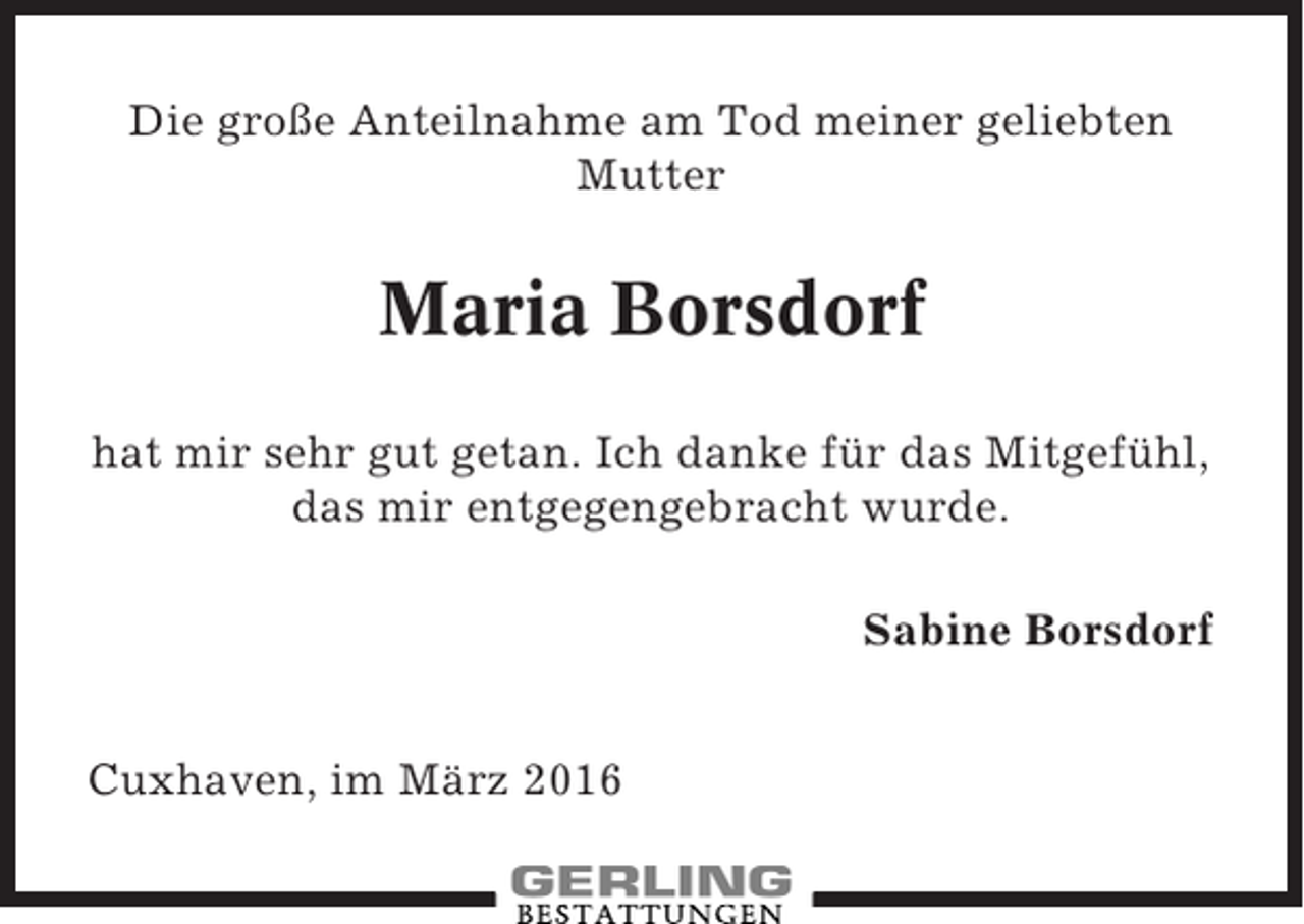 <p>Die große Anteilnahme am Tod meiner geliebten<br />Mutter</p><p>Maria Borsdorf<br />hat mir sehr gut getan. Ich danke für das Mitgefühl,<br />das mir entgegengebracht wurde.<br />Sabine Borsdorf<br />Cuxhaven, im März 2016</p>