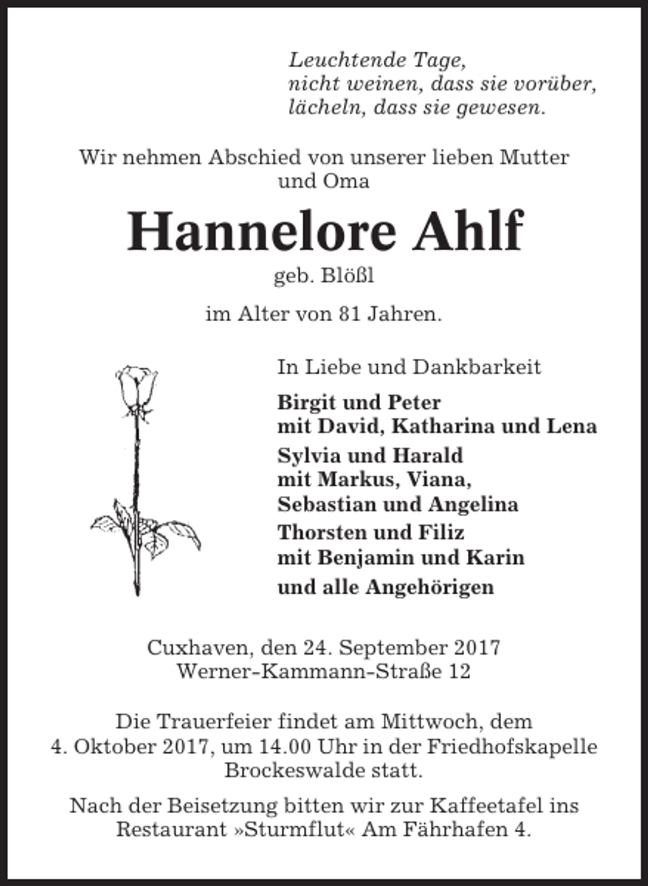 <p>Leuchtende Tage,<br />nicht weinen, dass sie vorüber,<br />lächeln, dass sie gewesen.<br />Wir nehmen Abschied von unserer lieben Mutter<br />und Oma</p><p>Hannelore Ahlf<br />geb. Blößl<br />im Alter von 81 Jahren.<br />In Liebe und Dankbarkeit<br />Birgit und Peter<br />mit David, Katharina und Lena<br />Sylvia und Harald<br />mit Markus, Viana,<br />Sebastian und Angelina<br />Thorsten und Filiz<br />mit Benjamin und Karin<br />und alle Angehörigen<br />Cuxhaven, den 24. September 2017<br />Werner-Kammann-Straße 12<br />Die Trauerfeier findet am Mittwoch, dem<br />4. Oktober 2017, um 14.00 Uhr in der Friedhofskapelle<br />Brockeswalde statt.<br />Nach der Beisetzung bitten wir zur Kaffeetafel ins<br />Restaurant »Sturmflut« Am Fährhafen 4.</p>
