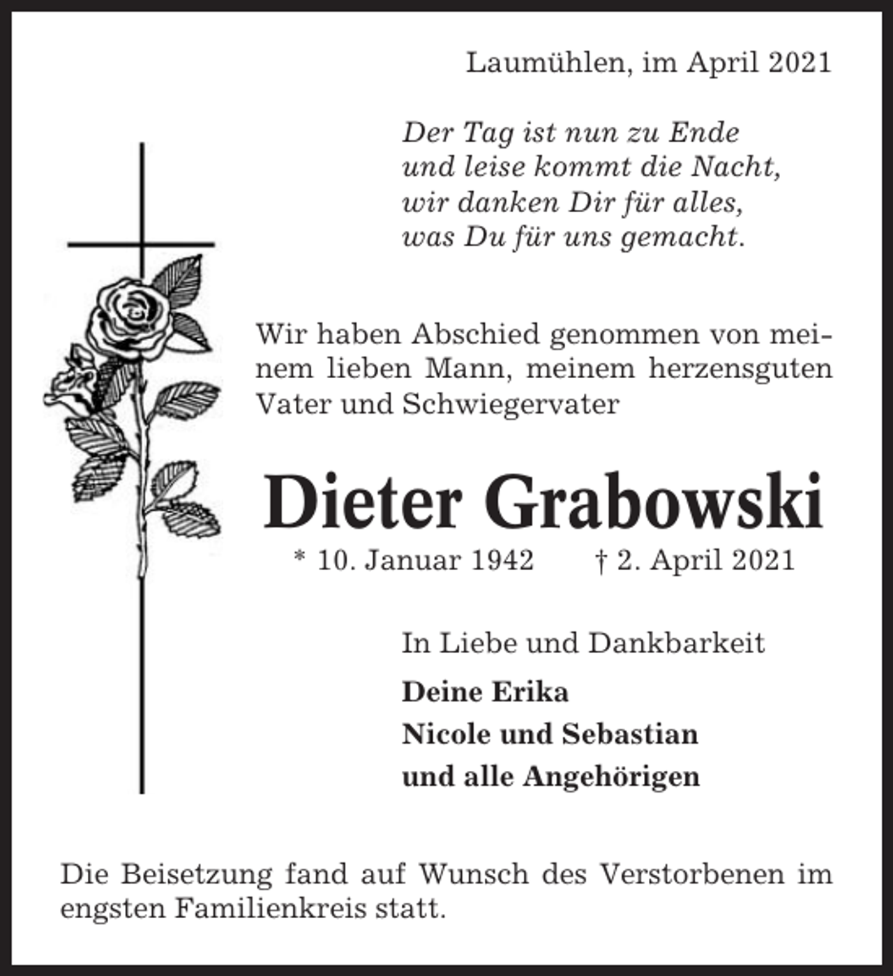 <p>Laumühlen, im April 2021<br />Der Tag ist nun zu Ende<br />und leise kommt die Nacht,<br />wir danken Dir für alles,<br />was Du für uns gemacht.<br />Wir haben Abschied genommen von meinem lieben Mann, meinem herzensguten<br />Vater und Schwiegervater</p><p>Dieter Grabowski<br />* 10. Januar 1942</p><p>† 2. April 2021</p><p>In Liebe und Dankbarkeit<br />Deine Erika<br />Nicole und Sebastian<br />und alle Angehörigen<br />Die Beisetzung fand auf Wunsch des Verstorbenen im<br />engsten Familienkreis statt.</p>