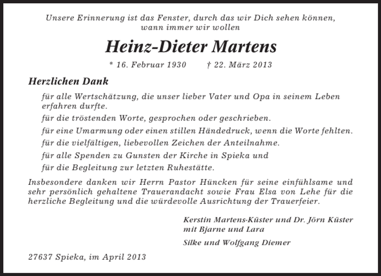 <p>Unsere Erinnerung ist das Fenster, durch das wir Dich sehen können,<br />wann immer wir wollen</p><p>Heinz-Dieter Martens<br />* 16. Februar 1930</p><p>† 22. März 2013</p><p>Herzlichen Dank<br />für alle Wertschätzung, die unser lieber Vater und Opa in seinem Leben<br />erfahren durfte.<br />für die tröstenden Worte, gesprochen oder geschrieben.<br />für eine Umarmung oder einen stillen Händedruck, wenn die Worte fehlten.<br />für die vielfältigen, liebevollen Zeichen der Anteilnahme.<br />für alle Spenden zu Gunsten der Kirche in Spieka und<br />für die Begleitung zur letzten Ruhestätte.<br />Insbesondere danken wir Herrn Pastor Hüncken für seine einfühlsame und<br />sehr persönlich gehaltene Trauerandacht sowie Frau Elsa von Lehe für die<br />herzliche Begleitung und die würdevolle Ausrichtung der Trauerfeier.<br />Kerstin Martens-Küster und Dr. Jörn Küster<br />mit Bjarne und Lara<br />Silke und Wolfgang Diemer<br />27637 Spieka, im April 2013</p>