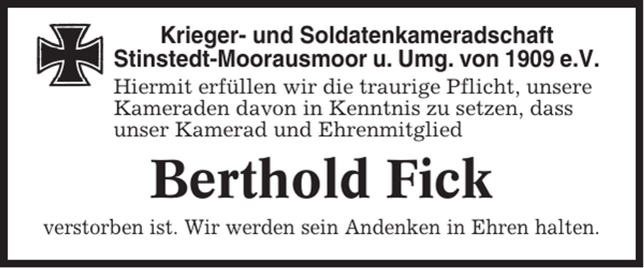 <p>Krieger- und Soldatenkameradschaft<br />Stinstedt-Moorausmoor u. Umg. von 1909 e.V.<br />Hiermit erfüllen wir die traurige Pflicht, unsere<br />Kameraden davon in Kenntnis zu setzen, dass<br />unser Kamerad und Ehrenmitglied</p><p>Berthold Fick<br />verstorben ist. Wir werden sein Andenken in Ehren halten.</p>