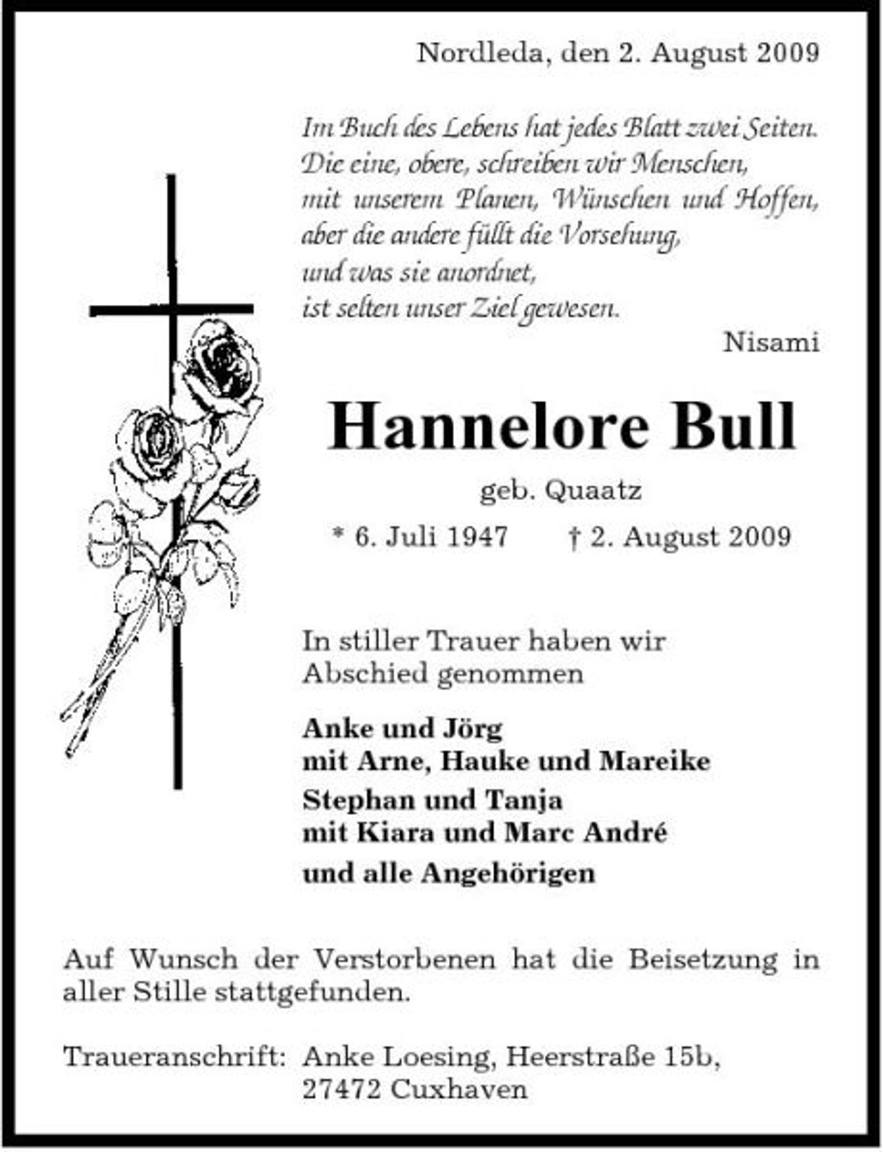 <p>Nordleda, den 2. August 2009</p><p>Im Buch des Lebens hat jedes Blatt zwei Seiten. Die eine, obere, schreiben wir Menschen, mit unserem Planen, Wünschen und Hoffen, aber die andere füllt die Vorsehung, und was sie anordnet, ist selten unser Ziel gewesen.<br />Nisami</p><p>Hannelore Bull<br />geb. Quaatz * 6. Juli 1947 † 2. August 2009 In stiller Trauer haben wir Abschied genommen Anke und Jörg mit Arne, Hauke und Mareike Stephan und Tanja mit Kiara und Marc André und alle Angehörigen Auf Wunsch der Verstorbenen hat die Beisetzung in aller Stille stattgefunden. Traueranschrift: Anke Loesing, Heerstraße 15b, 27472 Cuxhaven</p>