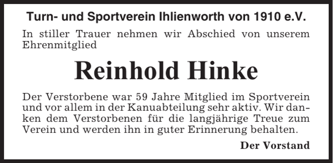 <p>Turn- und Sportverein Ihlienworth von 1910 e.V.<br />In stiller Trauer nehmen wir Abschied von unserem<br />Ehrenmitglied</p><p>Reinhold Hinke<br />Der Verstorbene war 59 Jahre Mitglied im Sportverein<br />und vor allem in der Kanuabteilung sehr aktiv. Wir danken dem Verstorbenen für die langjährige Treue zum<br />Verein und werden ihn in guter Erinnerung behalten.<br />Der Vorstand</p>