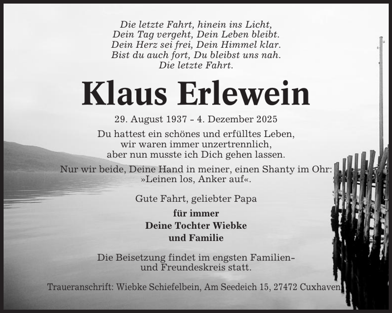 <p>Die letzte Fahrt, hinein ins Licht,<br />Dein Tag vergeht, Dein Leben bleibt.<br />Dein Herz sei frei, Dein Himmel klar.<br />Bist du auch fort, Du bleibst uns nah.<br />Die letzte Fahrt.</p><p>Klaus Erlewein<br />29. August 1937 - 4. Dezember 2025<br />Du hattest ein schönes und erfülltes Leben,<br />wir waren immer unzertrennlich,<br />aber nun musste ich Dich gehen lassen.<br />Nur wir beide, Deine Hand in meiner, einen Shanty im Ohr:<br />»Leinen los, Anker auf«.<br />Gute Fahrt, geliebter Papa<br />für immer<br />Deine Tochter Wiebke<br />und Familie<br />Die Beisetzung findet im engsten Familienund Freundeskreis statt.<br />Traueranschrift: Wiebke Schiefelbein, Am Seedeich 15, 27472 Cuxhaven</p>