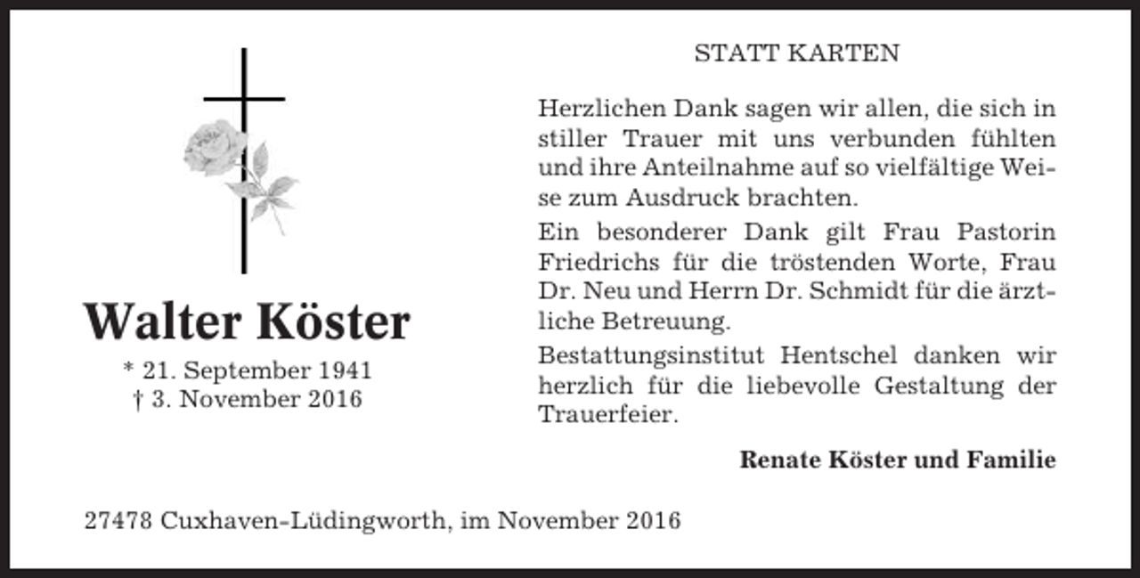 <p>STATT KARTEN</p><p>Walter Köster<br />* 21. September 1941<br />† 3. November 2016</p><p>Herzlichen Dank sagen wir allen, die sich in<br />stiller Trauer mit uns verbunden fühlten<br />und ihre Anteilnahme auf so vielfältige Weise zum Ausdruck brachten.<br />Ein besonderer Dank gilt Frau Pastorin<br />Friedrichs für die tröstenden Worte, Frau<br />Dr. Neu und Herrn Dr. Schmidt für die ärztliche Betreuung.<br />Bestattungsinstitut Hentschel danken wir<br />herzlich für die liebevolle Gestaltung der<br />Trauerfeier.<br />Renate Köster und Familie</p><p>27478 Cuxhaven-Lüdingworth, im November 2016</p>