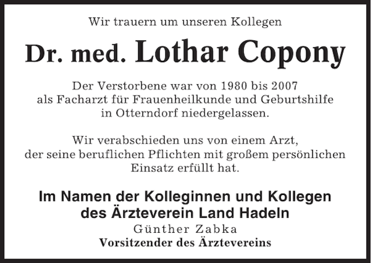 <p>Wir trauern um unseren Kollegen</p><p>Dr. med.</p><p>Lothar Copony</p><p>Der Verstorbene war von 1980 bis 2007<br />als Facharzt für Frauenheilkunde und Geburtshilfe<br />in Otterndorf niedergelassen.<br />Wir verabschieden uns von einem Arzt,<br />der seine beruflichen Pflichten mit großem persönlichen<br />Einsatz erfüllt hat.</p><p>Im Namen der Kolleginnen und Kollegen<br />des Ärzteverein Land Hadeln<br />Günther Zabka<br />Vorsitzender des Ärztevereins</p>