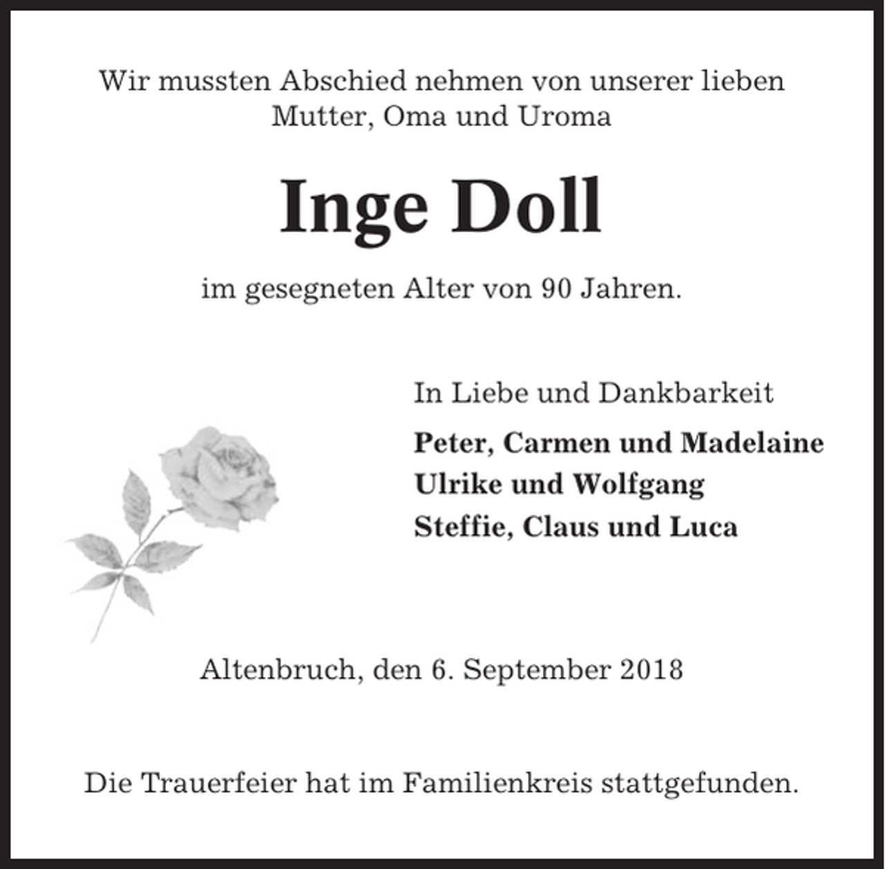 <p>Wir mussten Abschied nehmen von unserer lieben<br />Mutter, Oma und Uroma</p><p>Inge Doll<br />im gesegneten Alter von 90 Jahren.</p><p>In Liebe und Dankbarkeit<br />Peter, Carmen und Madelaine<br />Ulrike und Wolfgang<br />Steffie, Claus und Luca</p><p>Altenbruch, den 6. September 2018</p><p>Die Trauerfeier hat im Familienkreis stattgefunden.</p>