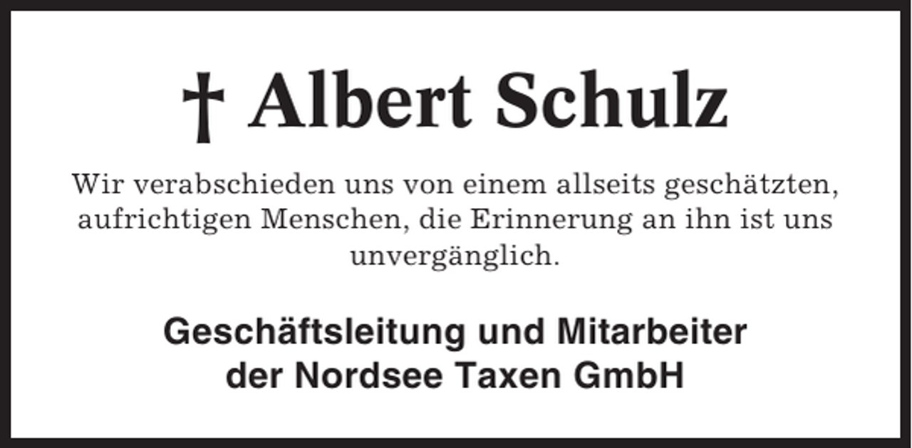 <p>† Albert Schulz<br />Wir verabschieden uns von einem allseits geschätzten,<br />aufrichtigen Menschen, die Erinnerung an ihn ist uns<br />unvergänglich.</p><p>Geschäftsleitung und Mitarbeiter<br />der Nordsee Taxen GmbH</p>