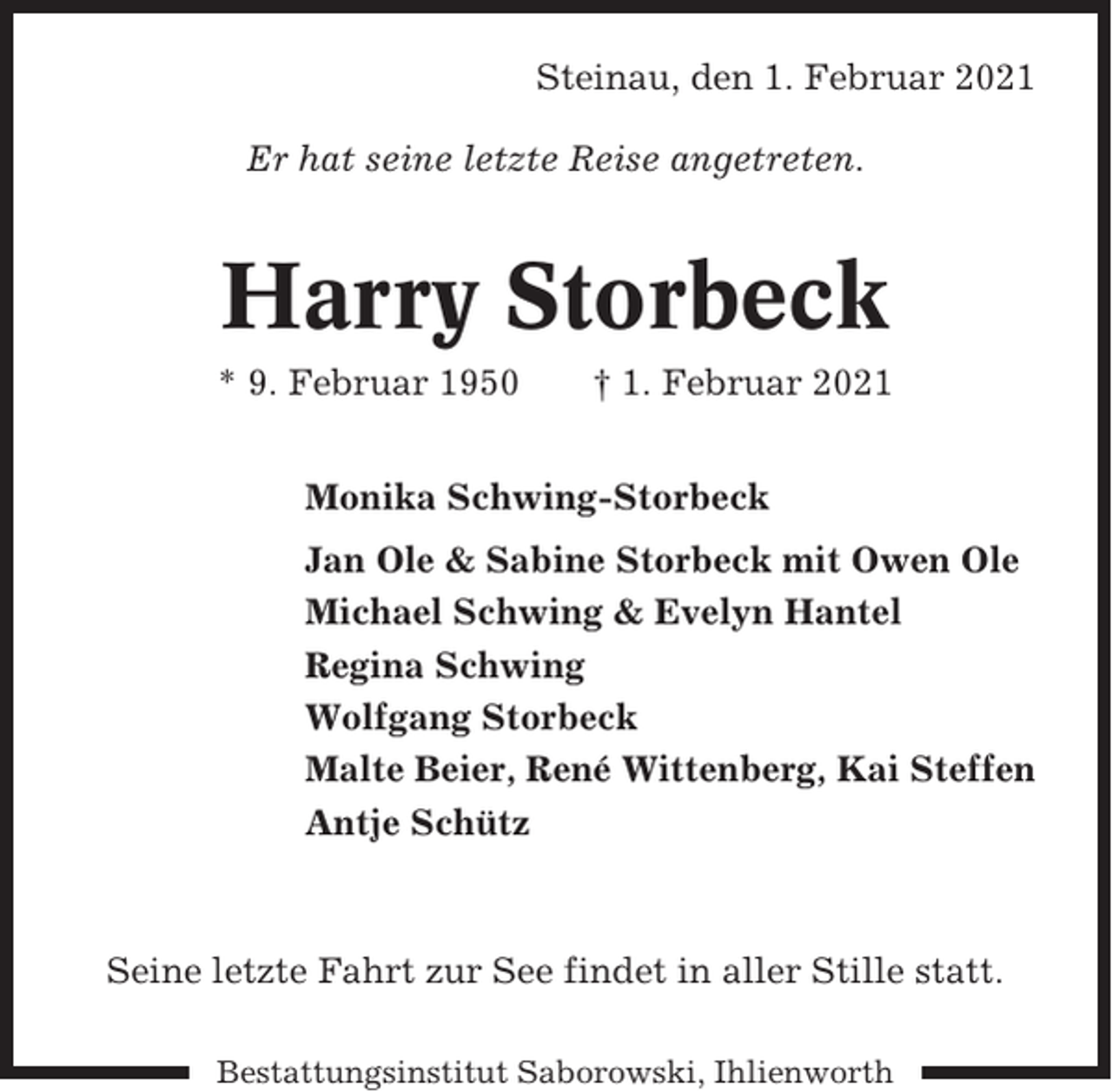 <p>Steinau, den 1. Februar 2021<br />Er hat seine letzte Reise angetreten.</p><p>Harry Storbeck<br />* 9. Februar 1950</p><p>† 1. Februar 2021</p><p>Monika Schwing-Storbeck<br />Jan Ole &amp; Sabine Storbeck mit Owen Ole<br />Michael Schwing &amp; Evelyn Hantel<br />Regina Schwing<br />Wolfgang Storbeck<br />Malte Beier, René Wittenberg, Kai Steffen<br />Antje Schütz</p><p>Seine letzte Fahrt zur See findet in aller Stille statt.<br />Bestattungsinstitut Saborowski, Ihlienworth</p>