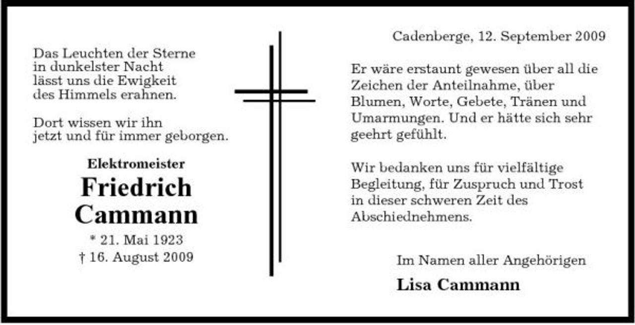 <p>Cadenberge, 12. September 2009 Das Leuchten der Sterne in dunkelster Nacht lässt uns die Ewigkeit des Himmels erahnen. Dort wissen wir ihn jetzt und für immer geborgen. Elektromeister Er wäre erstaunt gewesen über all die Zeichen der Anteilnahme, über Blumen, Worte, Gebete, Tränen und Umarmungen. Und er hätte sich sehr geehrt gefühlt. Wir bedanken uns für vielfältige Begleitung, für Zuspruch und Trost in dieser schweren Zeit des Abschiednehmens. Im Namen aller Angehörigen</p><p>Friedrich Cammann<br />* 21. Mai 1923 † 16. August 2009</p><p>Lisa Cammann</p>