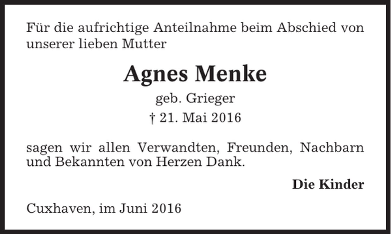 <p>Für die aufrichtige Anteilnahme beim Abschied von<br />unserer lieben Mutter</p><p>Agnes Menke<br />geb. Grieger<br />† 21. Mai 2016<br />sagen wir allen Verwandten, Freunden, Nachbarn<br />und Bekannten von Herzen Dank.<br />Die Kinder<br />Cuxhaven, im Juni 2016</p>