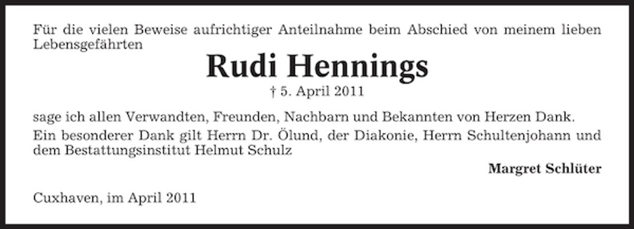<p>Für die vielen Beweise aufrichtiger Anteilnahme beim Abschied von meinem lieben Lebensgefährten</p><p>Rudi Hennings<br />† 5. April 2011 sage ich allen Verwandten, Freunden, Nachbarn und Bekannten von Herzen Dank. Ein besonderer Dank gilt Herrn Dr. Ölund, der Diakonie, Herrn Schultenjohann und dem Bestattungsinstitut Helmut Schulz Margret Schlüter Cuxhaven, im April 2011</p>