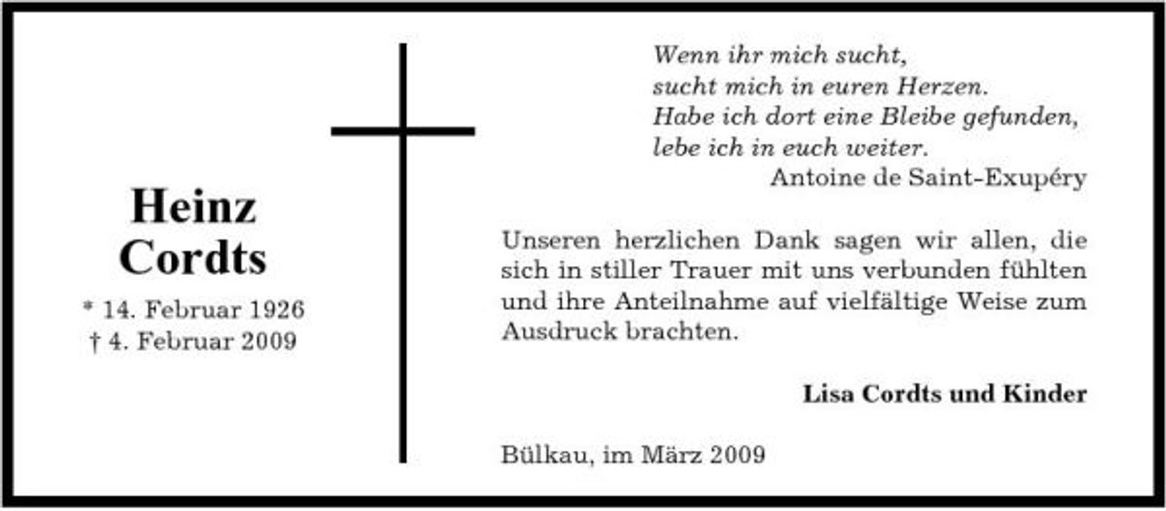 <p>Heinz Cordts<br />* 14. Februar 1926 † 4. Februar 2009</p><p>Wenn ihr mich sucht, sucht mich in euren Herzen. Habe ich dort eine Bleibe gefunden, lebe ich in euch weiter. Antoine de Saint-Exupéry Unseren herzlichen Dank sagen wir allen, die sich in stiller Trauer mit uns verbunden fühlten und ihre Anteilnahme auf vielfältige Weise zum Ausdruck brachten. Lisa Cordts und Kinder Bülkau, im März 2009</p>