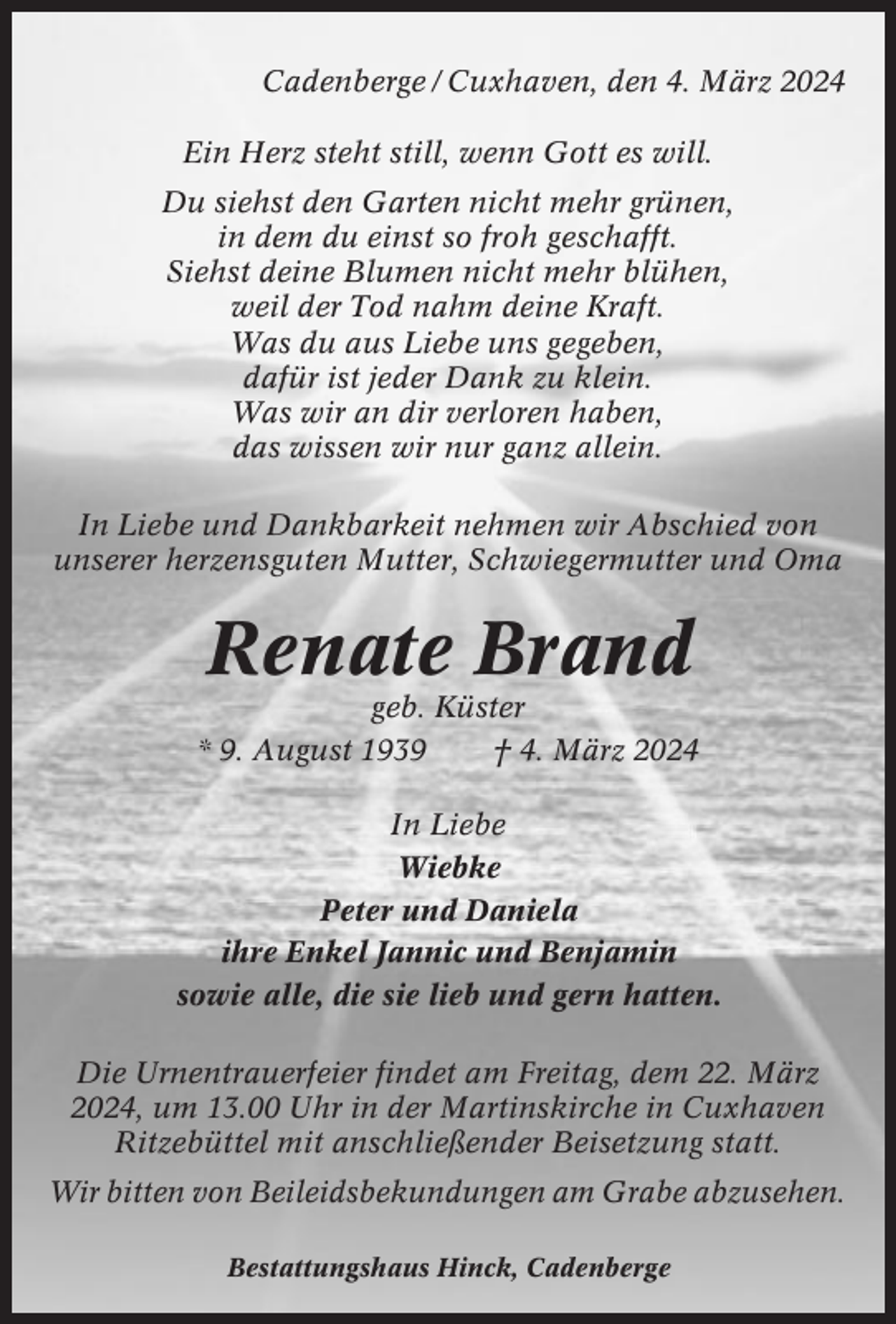 <p>Cadenberge / Cuxhaven, den 4. März 2024<br />Ein Herz steht still, wenn Gott es will.<br />Du siehst den Garten nicht mehr grünen,<br />in dem du einst so froh geschafft.<br />Siehst deine Blumen nicht mehr blühen,<br />weil der Tod nahm deine Kraft.<br />Was du aus Liebe uns gegeben,<br />dafür ist jeder Dank zu klein.<br />Was wir an dir verloren haben,<br />das wissen wir nur ganz allein.<br />In Liebe und Dankbarkeit nehmen wir Abschied von<br />unserer herzensguten Mutter, Schwiegermutter und Oma</p><p>Renate Brand<br />geb. Küster<br />* 9. August 1939<br />† 4. März 2024<br />In Liebe<br />Wiebke<br />Peter und Daniela<br />ihre Enkel Jannic und Benjamin<br />sowie alle, die sie lieb und gern hatten.<br />Die Urnentrauerfeier findet am Freitag, dem 22. März<br />2024, um 13.00 Uhr in der Martinskirche in Cuxhaven<br />Ritzebüttel mit anschließender Beisetzung statt.<br />Wir bitten von Beileidsbekundungen am Grabe abzusehen.<br />Bestattungshaus Hinck, Cadenberge</p>