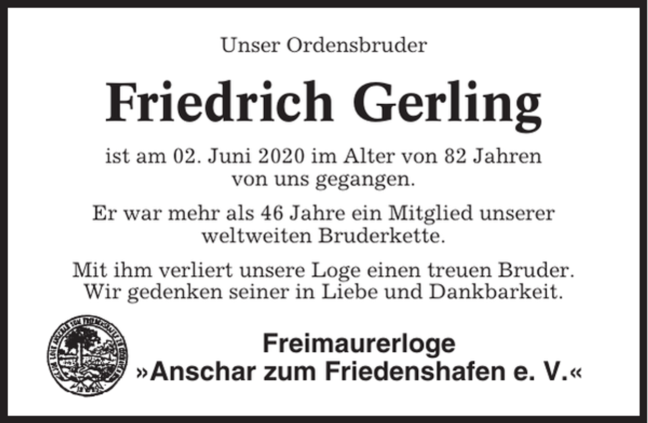 <p>Unser Ordensbruder</p><p>Friedrich Gerling<br />ist am 02. Juni 2020 im Alter von 82 Jahren<br />von uns gegangen.<br />Er war mehr als 46 Jahre ein Mitglied unserer<br />weltweiten Bruderkette.<br />Mit ihm verliert unsere Loge einen treuen Bruder.<br />Wir gedenken seiner in Liebe und Dankbarkeit.</p><p>Freimaurerloge<br />»Anschar zum Friedenshafen e. V.«</p>
