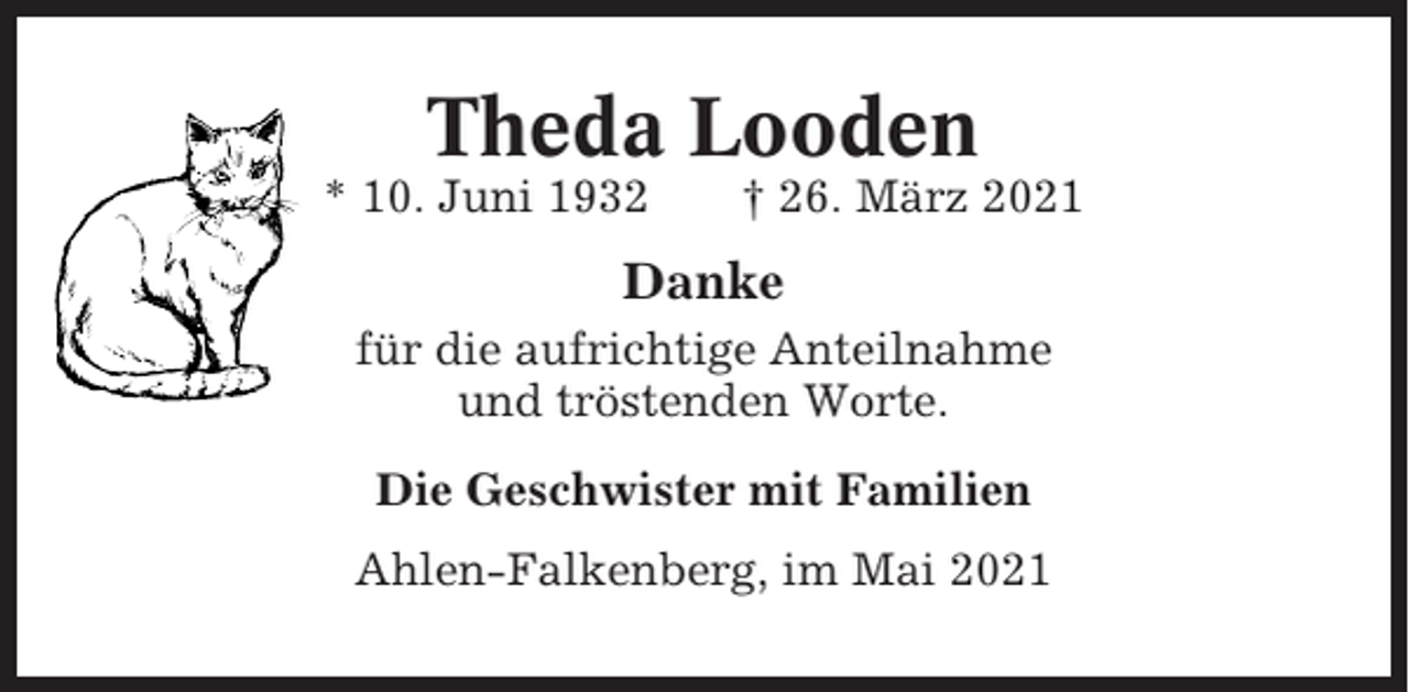 <p>Theda Looden<br />* 10. Juni 1932</p><p>† 26. März 2021</p><p>Danke<br />für die aufrichtige Anteilnahme<br />und tröstenden Worte.<br />Die Geschwister mit Familien<br />Ahlen-Falkenberg, im Mai 2021</p>
