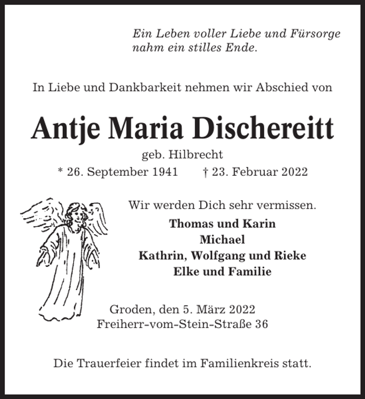 <p>Ein Leben voller Liebe und Fürsorge<br />nahm ein stilles Ende.<br />In Liebe und Dankbarkeit nehmen wir Abschied von</p><p>Antje Maria Dischereitt<br />geb. Hilbrecht<br />* 26. September 1941<br />† 23. Februar 2022<br />Wir werden Dich sehr vermissen.<br />Thomas und Karin<br />Michael<br />Kathrin, Wolfgang und Rieke<br />Elke und Familie<br />Groden, den 5. März 2022<br />Freiherr-vom-Stein-Straße 36<br />Die Trauerfeier findet im Familienkreis statt.</p>